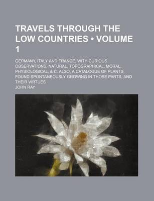 Book cover for Travels Through the Low Countries (Volume 1); Germany, Italy and France, with Curious Observations, Natural, Topographical, Moral, Physiological, & C. Also, a Catalogue of Plants, Found Spontaneously Growing in Those Parts, and Their Virtues