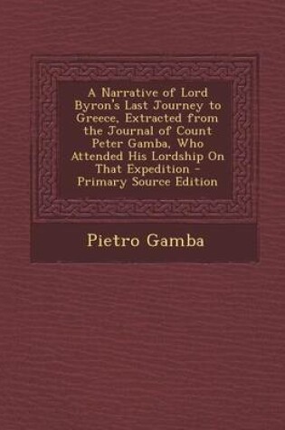 Cover of A Narrative of Lord Byron's Last Journey to Greece, Extracted from the Journal of Count Peter Gamba, Who Attended His Lordship on That Expedition - Primary Source Edition