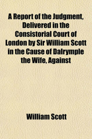 Cover of A Report of the Judgment, Delivered in the Consistorial Court of London by Sir William Scott in the Cause of Dalrymple the Wife, Against Dalrymple the Husband. with an Appendix. [Ed.] by J. Dodson