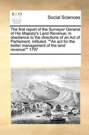 Cover of The first report of the Surveyor General of His Majesty's Land Revenue; in obedience to the directions of an Act of Parliament, intituled, An act for the better management of the land revenue 1797