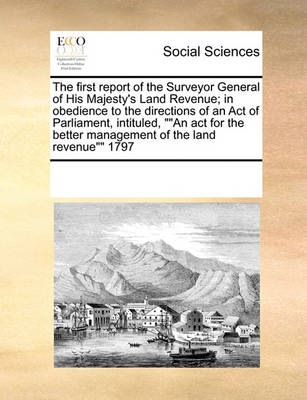 Book cover for The first report of the Surveyor General of His Majesty's Land Revenue; in obedience to the directions of an Act of Parliament, intituled, An act for the better management of the land revenue 1797