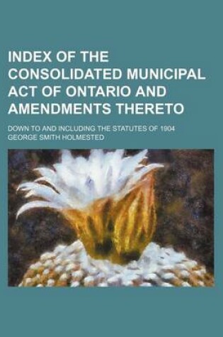 Cover of Index of the Consolidated Municipal Act of Ontario and Amendments Thereto; Down to and Including the Statutes of 1904