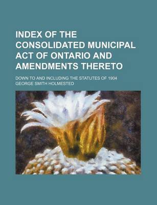 Book cover for Index of the Consolidated Municipal Act of Ontario and Amendments Thereto; Down to and Including the Statutes of 1904