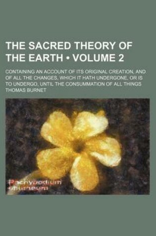 Cover of The Sacred Theory of the Earth (Volume 2); Containing an Account of Its Original Creation, and of All the Changes, Which It Hath Undergone, or Is to Undergo, Until the Consummation of All Things