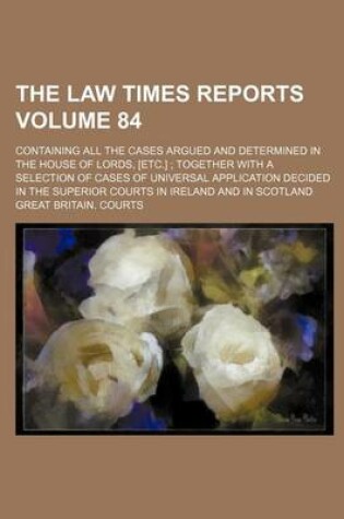 Cover of The Law Times Reports Volume 84; Containing All the Cases Argued and Determined in the House of Lords, [Etc.]; Together with a Selection of Cases of Universal Application Decided in the Superior Courts in Ireland and in Scotland