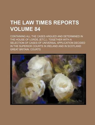 Book cover for The Law Times Reports Volume 84; Containing All the Cases Argued and Determined in the House of Lords, [Etc.]; Together with a Selection of Cases of Universal Application Decided in the Superior Courts in Ireland and in Scotland