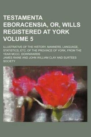 Cover of Testamenta Eboracensia, Or, Wills Registered at York Volume 5; Illustrative of the History, Manners, Language, Statistics, Etc. of the Province of York, from the Year MCCC. Downwards