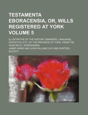 Book cover for Testamenta Eboracensia, Or, Wills Registered at York Volume 5; Illustrative of the History, Manners, Language, Statistics, Etc. of the Province of York, from the Year MCCC. Downwards