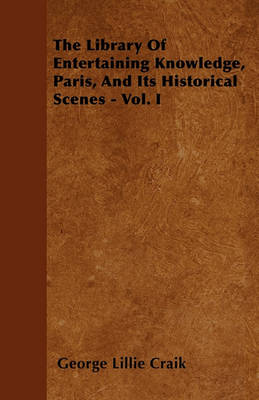 Book cover for The Library Of Entertaining Knowledge, Paris, And Its Historical Scenes - Vol. I