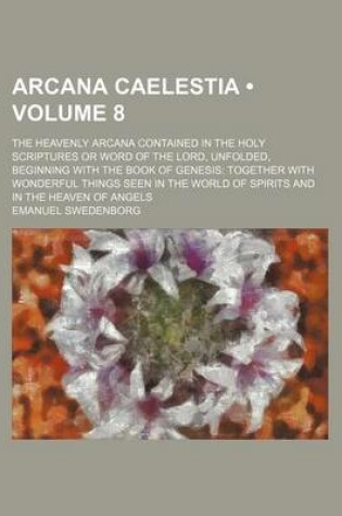 Cover of Arcana Caelestia (Volume 8); The Heavenly Arcana Contained in the Holy Scriptures or Word of the Lord, Unfolded, Beginning with the Book of Genesis Together with Wonderful Things Seen in the World of Spirits and in the Heaven of Angels