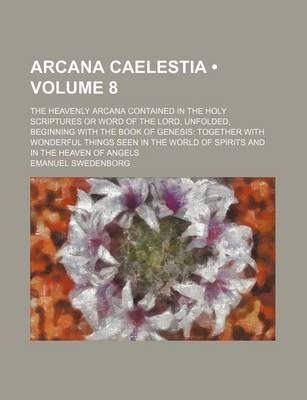 Book cover for Arcana Caelestia (Volume 8); The Heavenly Arcana Contained in the Holy Scriptures or Word of the Lord, Unfolded, Beginning with the Book of Genesis Together with Wonderful Things Seen in the World of Spirits and in the Heaven of Angels