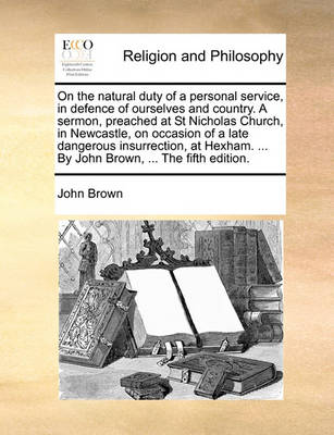 Book cover for On the Natural Duty of a Personal Service, in Defence of Ourselves and Country. a Sermon, Preached at St Nicholas Church, in Newcastle, on Occasion of a Late Dangerous Insurrection, at Hexham. ... by John Brown, ... the Fifth Edition.