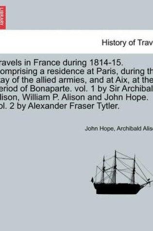 Cover of Travels in France During 1814-15. Comprising a Residence at Paris, During the Stay of the Allied Armies, and at AIX, at the Period of Bonaparte. Vol. 1 by Sir Archibald Alison, William P. Alison and John Hope. Vol. 2 by Alexander Fraser Tytler.Vol. II.