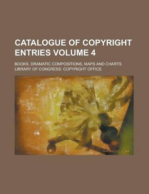 Book cover for Catalogue of Copyright Entries; Books, Dramatic Compositions, Maps and Charts Volume 4