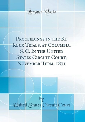 Book cover for Proceedings in the Ku Klux Trials, at Columbia, S. C. In the United States Circuit Court, November Term, 1871 (Classic Reprint)