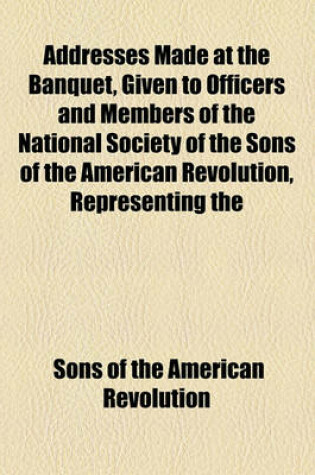 Cover of Addresses Made at the Banquet, Given to Officers and Members of the National Society of the Sons of the American Revolution, Representing the Different State Societies of That Name Throughout the Union