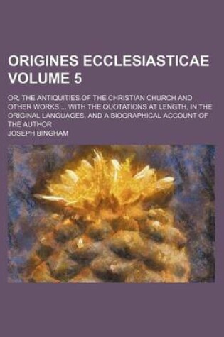 Cover of Origines Ecclesiasticae Volume 5; Or, the Antiquities of the Christian Church and Other Works with the Quotations at Length, in the Original Languages, and a Biographical Account of the Author