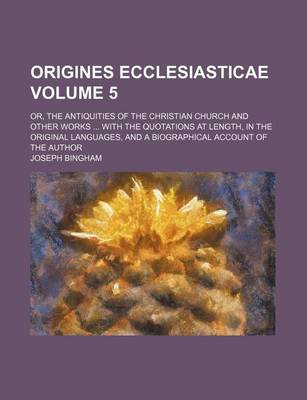 Book cover for Origines Ecclesiasticae Volume 5; Or, the Antiquities of the Christian Church and Other Works with the Quotations at Length, in the Original Languages, and a Biographical Account of the Author