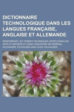 Cover of Dictionnaire Technologique Dans Les Langues Francaise, Anglaise Et Allemande; Renfermant Les Termes Techniques Usites Dans Les Arts Et Metiers Et Dans L'Industrie En General