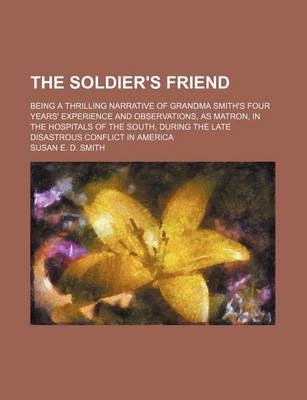 Book cover for The Soldier's Friend; Being a Thrilling Narrative of Grandma Smith's Four Years' Experience and Observations, as Matron, in the Hospitals of the South, During the Late Disastrous Conflict in America