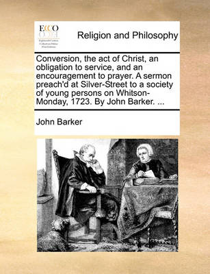 Book cover for Conversion, the act of Christ, an obligation to service, and an encouragement to prayer. A sermon preach'd at Silver-Street to a society of young persons on Whitson-Monday, 1723. By John Barker. ...