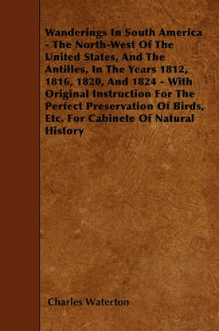 Cover of Wanderings In South America - The North-West Of The United States, And The Antilles, In The Years 1812, 1816, 1820, And 1824 - With Original Instruction For The Perfect Preservation Of Birds, Etc. For Cabinete Of Natural History