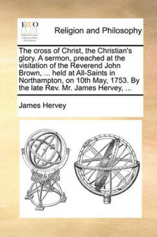 Cover of The Cross of Christ, the Christian's Glory. a Sermon, Preached at the Visitation of the Reverend John Brown, ... Held at All-Saints in Northampton, on 10th May, 1753. by the Late Rev. Mr. James Hervey, ...