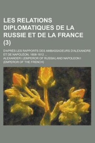 Cover of Les Relations Diplomatiques de La Russie Et de La France; D'Apres Les Rapports Des Ambassadeurs D'Alexandre Et de Napoleon, 1808-1812 ... (3)