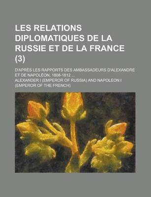 Book cover for Les Relations Diplomatiques de La Russie Et de La France; D'Apres Les Rapports Des Ambassadeurs D'Alexandre Et de Napoleon, 1808-1812 ... (3)