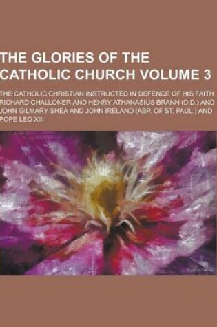 Cover of The Glories of the Catholic Church; The Catholic Christian Instructed in Defence of His Faith Volume 3