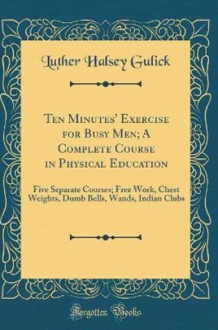 Cover of Ten Minutes' Exercise for Busy Men; A Complete Course in Physical Education: Five Separate Courses; Free Work, Chest Weights, Dumb Bells, Wands, Indian Clubs (Classic Reprint)