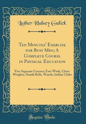 Book cover for Ten Minutes' Exercise for Busy Men; A Complete Course in Physical Education: Five Separate Courses; Free Work, Chest Weights, Dumb Bells, Wands, Indian Clubs (Classic Reprint)