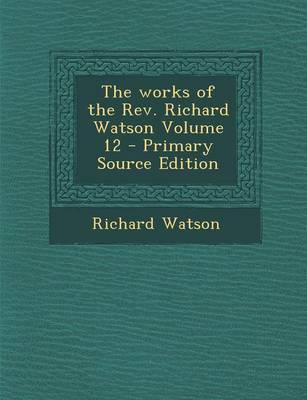 Book cover for The Works of the REV. Richard Watson Volume 12 - Primary Source Edition