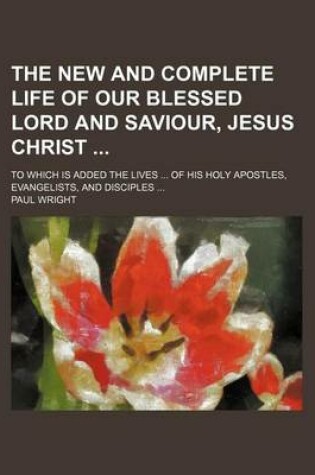 Cover of The New and Complete Life of Our Blessed Lord and Saviour, Jesus Christ (Volume 1); To Which Is Added the Lives of His Holy Apostles, Evangelists, and Disciples
