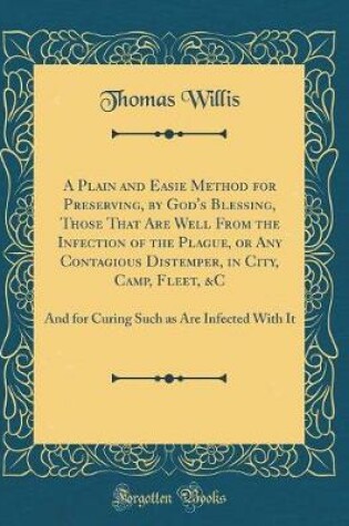 Cover of A Plain and Easie Method for Preserving, by God's Blessing, Those That Are Well From the Infection of the Plague, or Any Contagious Distemper, in City, Camp, Fleet, &C: And for Curing Such as Are Infected With It (Classic Reprint)