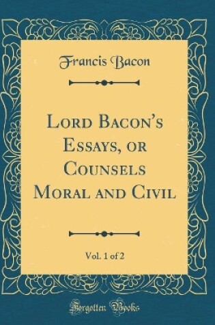 Cover of Lord Bacon's Essays, or Counsels Moral and Civil, Vol. 1 of 2 (Classic Reprint)