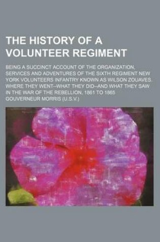 Cover of The History of a Volunteer Regiment; Being a Succinct Account of the Organization, Services and Adventures of the Sixth Regiment New York Volunteers Infantry Known as Wilson Zouaves. Where They Went--What They Did--And What They Saw in the War of the Rebe