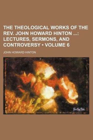 Cover of The Theological Works of the REV. John Howard Hinton (Volume 6); Lectures, Sermons, and Controversy