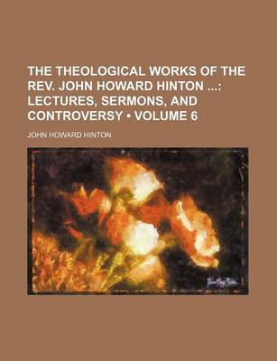 Book cover for The Theological Works of the REV. John Howard Hinton (Volume 6); Lectures, Sermons, and Controversy