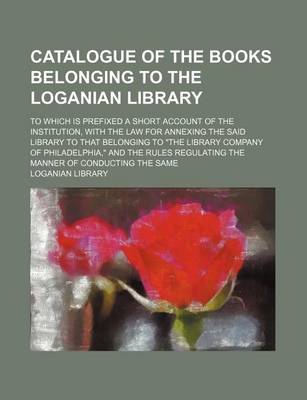 Book cover for Catalogue of the Books Belonging to the Loganian Library; To Which Is Prefixed a Short Account of the Institution, with the Law for Annexing the Said Library to That Belonging to the Library Company of Philadelphia, and the Rules Regulating the Manner of C