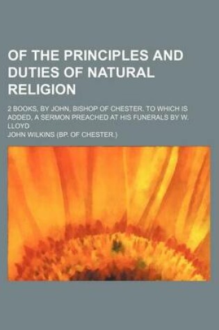 Cover of Of the Principles and Duties of Natural Religion; 2 Books, by John, Bishop of Chester. to Which Is Added, a Sermon Preached at His Funerals by W. Lloy