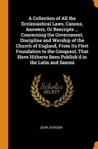 Cover of A Collection of All the Ecclesiastical Laws, Canons, Answers, or Rescripts ... Concerning the Government, Discipline and Worship of the Church of England, from Its First Foundation to the Conquest, That Have Hitherto Been Publish'd in the Latin and Saxoni