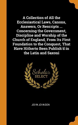 Book cover for A Collection of All the Ecclesiastical Laws, Canons, Answers, or Rescripts ... Concerning the Government, Discipline and Worship of the Church of England, from Its First Foundation to the Conquest, That Have Hitherto Been Publish'd in the Latin and Saxoni