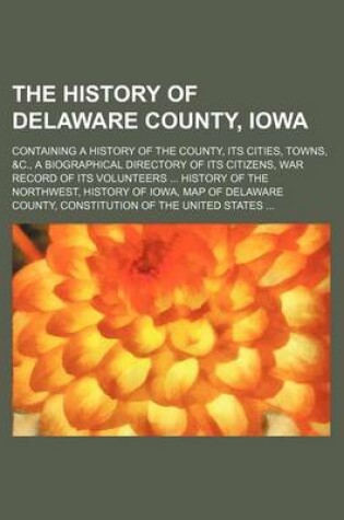 Cover of The History of Delaware County, Iowa; Containing a History of the County, Its Cities, Towns, &C., a Biographical Directory of Its Citizens, War Record of Its Volunteers History of the Northwest, History of Iowa, Map of Delaware County, Constitution of Th