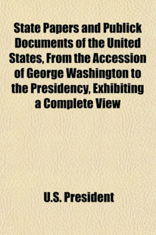 Cover of State Papers and Publick Documents of the United States, from the Accession of George Washington to the Presidency, Exhibiting a Complete View