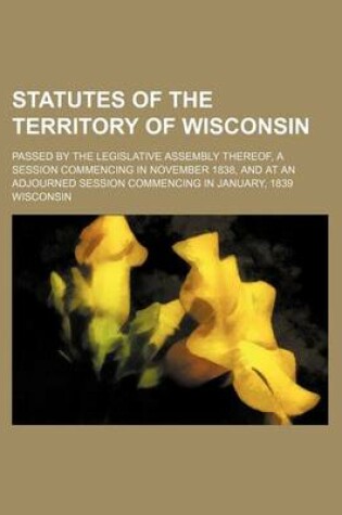 Cover of Statutes of the Territory of Wisconsin; Passed by the Legislative Assembly Thereof, a Session Commencing in November 1838, and at an Adjourned Session Commencing in January, 1839