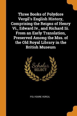 Cover of Three Books of Polydore Vergil's English History, Comprising the Reigns of Henry VI., Edward IV., and Richard III. from an Early Translation, Preserved Among the Mss. of the Old Royal Library in the British Museum