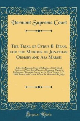 Cover of The Trial of Cyrus B. Dean, for the Murder of Jonathan Ormsby and Asa Marsh: Before the Supreme Court of Judicature of the State of Vermont, at Their Special Sessions, Begun and Holden at Burlington, Chittenden County, on the 23d of August, A. D. 1808, Re