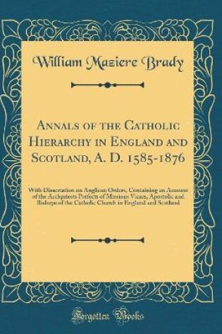 Cover of Annals of the Catholic Hierarchy in England and Scotland, A. D. 1585-1876: With Dissertation on Anglican Orders, Containing an Account of the Archpriests Prefects of Missions Vicars, Apostolic and Bishops of the Catholic Church in England and Scotland