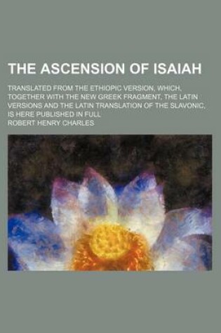 Cover of The Ascension of Isaiah; Translated from the Ethiopic Version, Which, Together with the New Greek Fragment, the Latin Versions and the Latin Translati